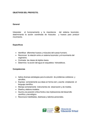 OBJETIVOS DEL PROYECTO.




General



Interpretar el funcionamiento y la importancia         del sistema locomotor,
determinando la acción coordinada de músculos         y huesos para producir
movimiento.



Específicos



     Identificar diferentes huesos y músculos del cuerpo humano.
     Reconocer la relación entre un sistema locomotor y el movimiento del
      organismo.
     Contrasta las clases de tejidos óseos.
     Determina la acción del agua en esqueletos hidrostáticos.


Competencias



     Aplica diversas estrategias para la solución de problemas cotidianos y
      sencillos.
     Expresa correctamente sus ideas en forma oral y escrita empleando el
      lenguaje científico.
     Maneja correctamente instrumentos de observación y de medida.
     Diseña y elabora modelos.
     Asume una posición crítica frente a las implicaciones del desarrollo
      científico y tecnológico.
     Reconozco habilidades, destrezas y talentos personales.
 