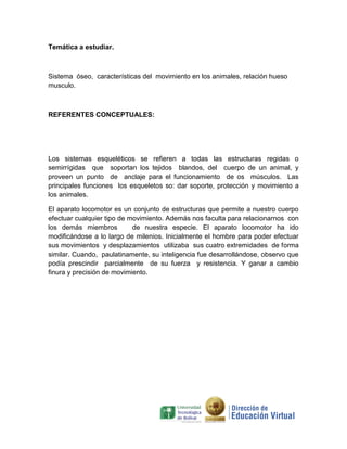 Temática a estudiar.



Sistema óseo, características del movimiento en los animales, relación hueso
musculo.



REFERENTES CONCEPTUALES:




Los sistemas esqueléticos se refieren a todas las estructuras regidas o
semirrígidas que soportan los tejidos blandos, del cuerpo de un animal, y
proveen un punto de anclaje para el funcionamiento de os músculos. Las
principales funciones los esqueletos so: dar soporte, protección y movimiento a
los animales.

El aparato locomotor es un conjunto de estructuras que permite a nuestro cuerpo
efectuar cualquier tipo de movimiento. Además nos faculta para relacionarnos con
los demás miembros          de nuestra especie. El aparato locomotor ha ido
modificándose a lo largo de milenios. Inicialmente el hombre para poder efectuar
sus movimientos y desplazamientos utilizaba sus cuatro extremidades de forma
similar. Cuando, paulatinamente, su inteligencia fue desarrollándose, observo que
podía prescindir parcialmente de su fuerza y resistencia. Y ganar a cambio
finura y precisión de movimiento.
 