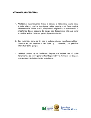 ACTIVIDADES PROPUESTAS




  1. Analicemos nuestro cuerpo: Salida al patio de la institución y en una ronda
     entablar dialogo con los estudiantes sobre nuestra forma física, realizar
     calentamientos previa a una competencia deportiva e ir comentando la
     importancia de que esa zona del cuerpo este debidamente lista para entrar
     en acción, realizar dinámica que implique movimientos.



  2. Con materiales como cartón paja o cartulina diseñar modelos armables y
     desarmables de sistemas como óseo y             muscular, que permitan
     interactuar como juegos.



  3. Observar videos de las diferentes páginas que ofrecen las tic como
     herramientas de apoyo para verificar la posición y la forma de los órganos
     que permiten movimiento en los organismos.
 