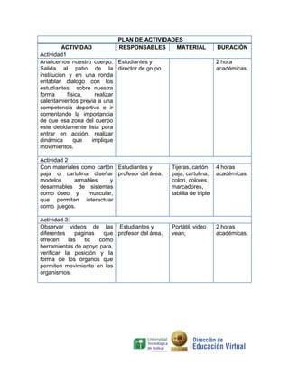 PLAN DE ACTIVIDADES
          ACTIVIDAD          RESPONSABLES     MATERIAL                DURACIÓN
Actividad1
Analicemos nuestro cuerpo: Estudiantes y                              2 hora
Salida al patio de la director de grupo                               académicas.
institución y en una ronda
entablar dialogo con los
estudiantes sobre nuestra
forma      física,   realizar
calentamientos previa a una
competencia deportiva e ir
comentando la importancia
de que esa zona del cuerpo
este debidamente lista para
entrar en acción, realizar
dinámica      que   implique
movimientos.

Actividad 2
Con materiales como cartón Estudiantes y         Tijeras, cartón      4 horas
paja o cartulina diseñar profesor del área.      paja, cartulina,     académicas.
modelos     armables     y                       colon, colores,
desarmables de sistemas                          marcadores,
como óseo y      muscular,                       tablilla de triple
que permitan interactuar
como juegos.

Actividad 3:
Observar videos de las Estudiantes y             Portátil, video      2 horas
diferentes     páginas  que profesor del área.   vean,                académicas.
ofrecen     las    tic como
herramientas de apoyo para,
verificar la posición y la
forma de los órganos que
permiten movimiento en los
organismos.
 