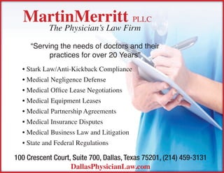 MartinMerritt pllc
           The Physician’s Law Firm

     “Serving the needs of doctors and their
           practices for over 20 Years”
  • Stark Law/Anti-Kickback Compliance
  • Medical Negligence Defense
  • Medical Office Lease Negotiations
  • Medical Equipment Leases
  • Medical Partnership Agreements
  • Medical Insurance Disputes
  • Medical Business Law and Litigation
  • State and Federal Regulations

100 Crescent Court, Suite 700, Dallas, Texas 75201, (214) 459-3131
                   DallasPhysicianLaw.com
 