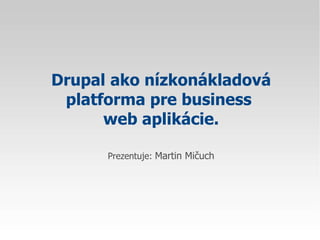 Drupal   ako nízkonákladová platforma pre business  web aplikácie. Prezentuje:  Martin Mičuch 