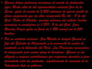 Güemes detuvo poderosas invasiones al mando de destacados jefes. Basta citar la del experimentado mariscal José de la Serna, quién al mando de 5.500 veteranos de guerra partió de Lima asegurando que con ellos recuperaría Bs.As.. O la del Gral. Pedro de Olañeta, enemigo acérrimo del salteño (ambas invasiones se produjeron en 1.817). O la del Gral. Juan Ramírez Orozco quién en Junio de 1.820 avanzó con 6.500 hombres.Por su meritorio accionar, San Martín lo designó General en Jefe del Ejército de Observación y le encomendó la misión de auxiliarlo en la liberación del Perú. Las Provincias reconocieron la designación pero escaso apoyo le brindaron. Güemes se vio obligado a imponer contribuciones que originaron oposición y gran descontento entre los pudientes, empobreciendo la economía de la Intendencia bajo su gobierno.