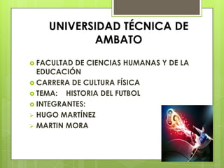 UNIVERSIDAD TÉCNICA DE
           AMBATO
 FACULTAD DE CIENCIAS HUMANAS Y DE LA
  EDUCACIÓN
 CARRERA DE CULTURA FÍSICA
 TEMA: HISTORIA DEL FUTBOL
 INTEGRANTES:
 HUGO MARTÍNEZ
 MARTIN MORA
 