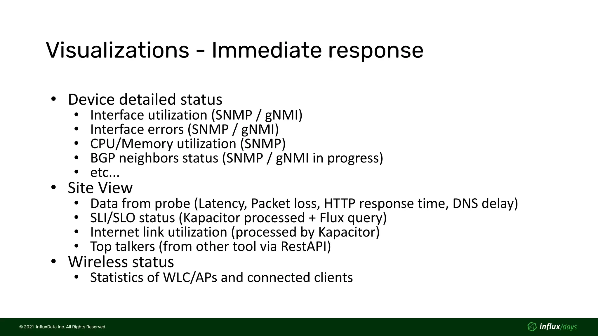 © 2021  InﬂuxData Inc. All Rights Reserved.
© 2021  InﬂuxData Inc. All Rights Reserved.
Visualizations - Immediate response
• Device detailed status
• Interface utilization (SNMP / gNMI)
• Interface errors (SNMP / gNMI)
• CPU/Memory utilization (SNMP)
• BGP neighbors status (SNMP / gNMI in progress)
• etc...
• Site View
• Data from probe (Latency, Packet loss, HTTP response time, DNS delay)
• SLI/SLO status (Kapacitor processed + Flux query)
• Internet link utilization (processed by Kapacitor)
• Top talkers (from other tool via RestAPI)
• Wireless status
• Statistics of WLC/APs and connected clients
 