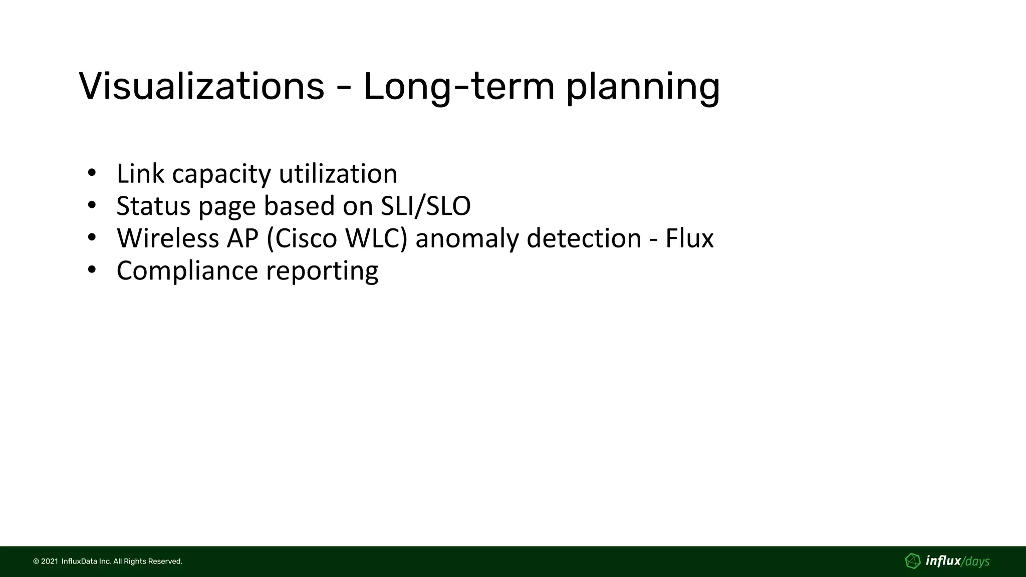 © 2021  InﬂuxData Inc. All Rights Reserved.
© 2021  InﬂuxData Inc. All Rights Reserved.
Visualizations - Long-term planning
• Link capacity utilization
• Status page based on SLI/SLO
• Wireless AP (Cisco WLC) anomaly detection - Flux
• Compliance reporting
 