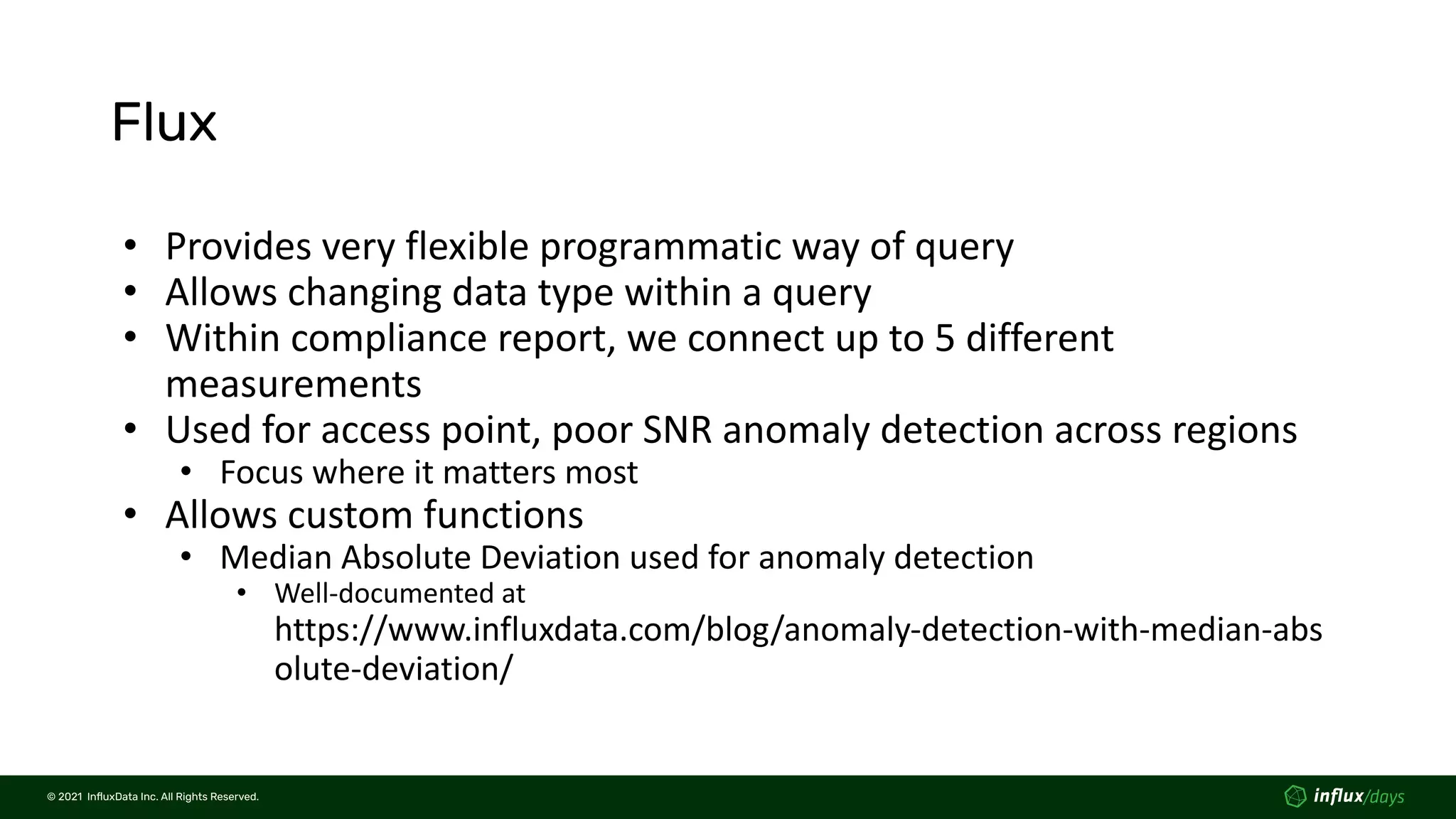 © 2021  InﬂuxData Inc. All Rights Reserved.
© 2021  InﬂuxData Inc. All Rights Reserved.
Flux
• Provides very flexible programmatic way of query
• Allows changing data type within a query
• Within compliance report, we connect up to 5 different
measurements
• Used for access point, poor SNR anomaly detection across regions
• Focus where it matters most
• Allows custom functions
• Median Absolute Deviation used for anomaly detection
• Well-documented at
https://www.influxdata.com/blog/anomaly-detection-with-median-abs
olute-deviation/
 