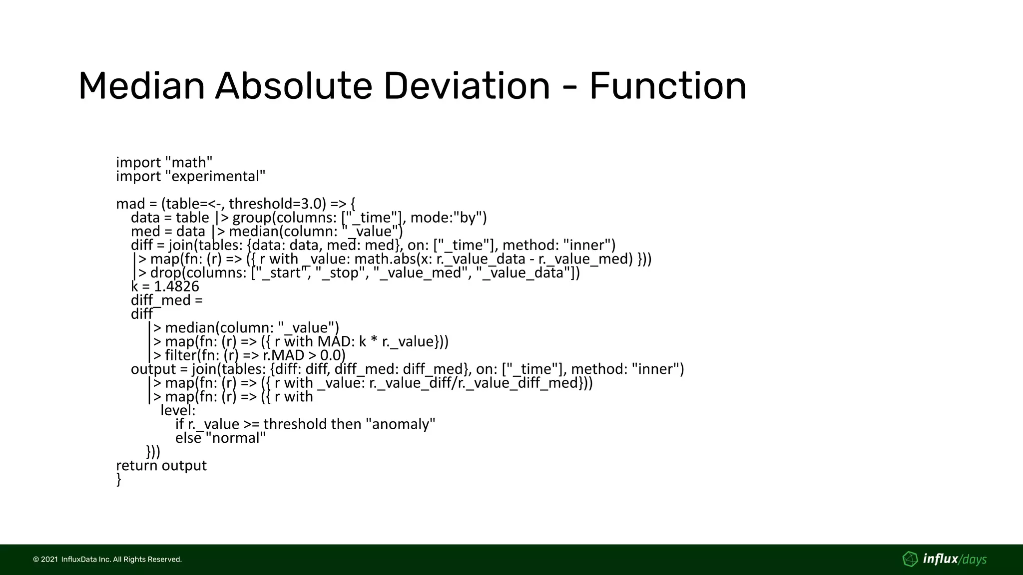 © 2021  InﬂuxData Inc. All Rights Reserved.
© 2021  InﬂuxData Inc. All Rights Reserved.
Median Absolute Deviation - Function
import "math"
import "experimental"
mad = (table=<-, threshold=3.0) => {
data = table |> group(columns: ["_time"], mode:"by")
med = data |> median(column: "_value")
diff = join(tables: {data: data, med: med}, on: ["_time"], method: "inner")
|> map(fn: (r) => ({ r with _value: math.abs(x: r._value_data - r._value_med) }))
|> drop(columns: ["_start", "_stop", "_value_med", "_value_data"])
k = 1.4826
diff_med =
diff
|> median(column: "_value")
|> map(fn: (r) => ({ r with MAD: k * r._value}))
|> filter(fn: (r) => r.MAD > 0.0)
output = join(tables: {diff: diff, diff_med: diff_med}, on: ["_time"], method: "inner")
|> map(fn: (r) => ({ r with _value: r._value_diff/r._value_diff_med}))
|> map(fn: (r) => ({ r with
level:
if r._value >= threshold then "anomaly"
else "normal"
}))
return output
}
 