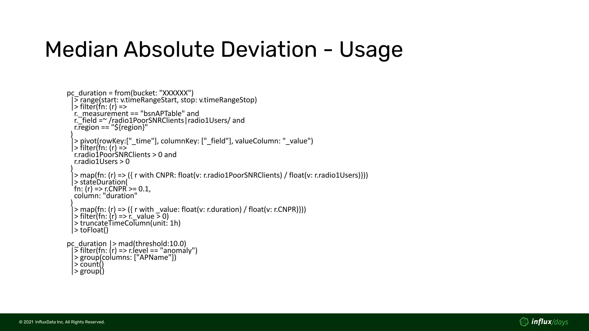© 2021  InﬂuxData Inc. All Rights Reserved.
© 2021  InﬂuxData Inc. All Rights Reserved.
Median Absolute Deviation - Usage
pc_duration = from(bucket: "XXXXXX")
|> range(start: v.timeRangeStart, stop: v.timeRangeStop)
|> filter(fn: (r) =>
r._measurement == "bsnAPTable" and
r._field =~ /radio1PoorSNRClients|radio1Users/ and
r.region == "${region}"
)
|> pivot(rowKey:["_time"], columnKey: ["_field"], valueColumn: "_value")
|> filter(fn: (r) =>
r.radio1PoorSNRClients > 0 and
r.radio1Users > 0
)
|> map(fn: (r) => ({ r with CNPR: float(v: r.radio1PoorSNRClients) / float(v: r.radio1Users)}))
|> stateDuration(
fn: (r) => r.CNPR >= 0.1,
column: "duration"
)
|> map(fn: (r) => ({ r with _value: float(v: r.duration) / float(v: r.CNPR)}))
|> filter(fn: (r) => r._value > 0)
|> truncateTimeColumn(unit: 1h)
|> toFloat()
pc_duration |> mad(threshold:10.0)
|> filter(fn: (r) => r.level == "anomaly")
|> group(columns: ["APName"])
|> count()
|> group()
 