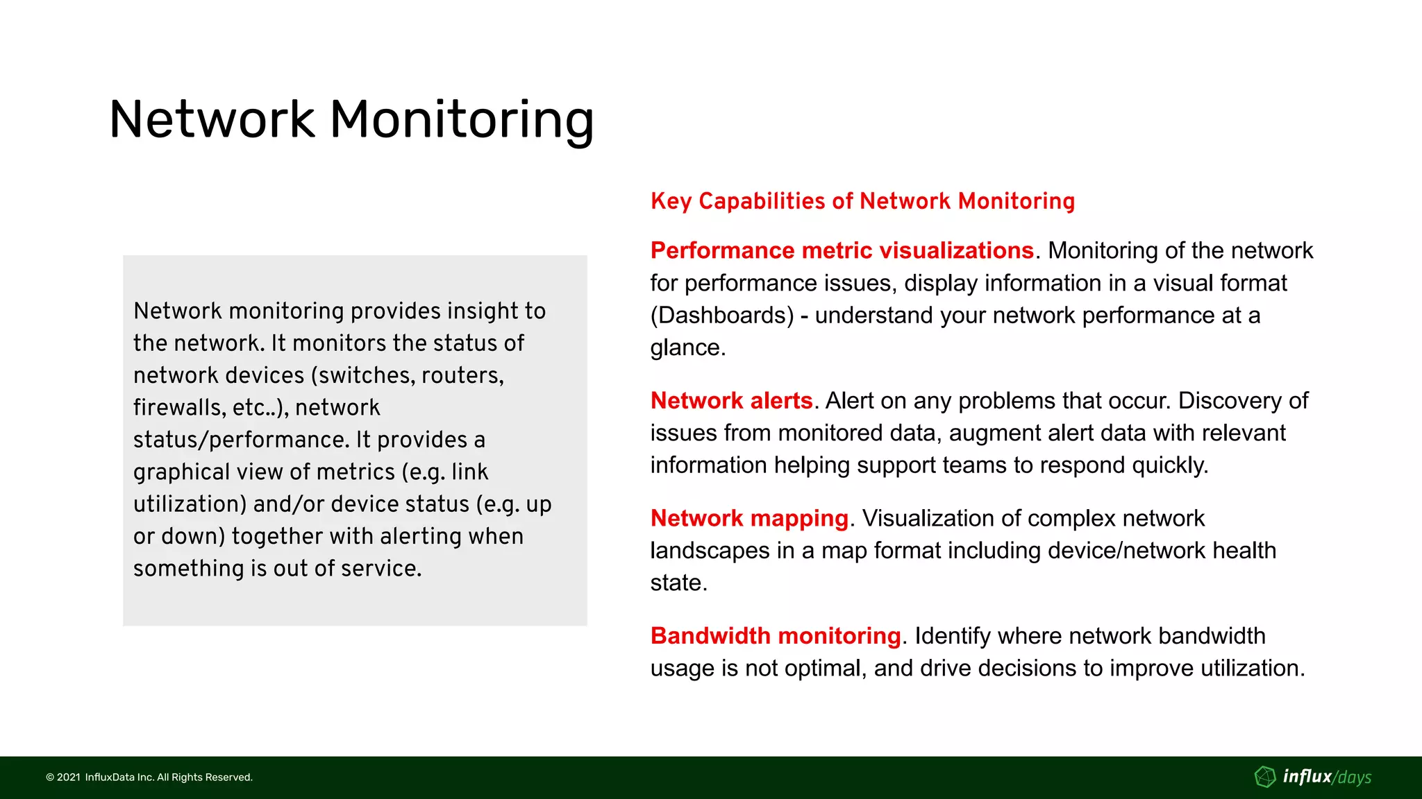 © 2021  InﬂuxData Inc. All Rights Reserved.
© 2021  InﬂuxData Inc. All Rights Reserved.
Network Monitoring
Network monitoring provides insight to
the network. It monitors the status of
network devices (switches, routers,
ﬁrewalls, etc..), network
status/performance. It provides a
graphical view of metrics (e.g. link
utilization) and/or device status (e.g. up
or down) together with alerting when
something is out of service.
Key Capabilities of Network Monitoring
Performance metric visualizations. Monitoring of the network
for performance issues, display information in a visual format
(Dashboards) - understand your network performance at a
glance.
Network alerts. Alert on any problems that occur. Discovery of
issues from monitored data, augment alert data with relevant
information helping support teams to respond quickly.
Network mapping. Visualization of complex network
landscapes in a map format including device/network health
state.
Bandwidth monitoring. Identify where network bandwidth
usage is not optimal, and drive decisions to improve utilization.
 