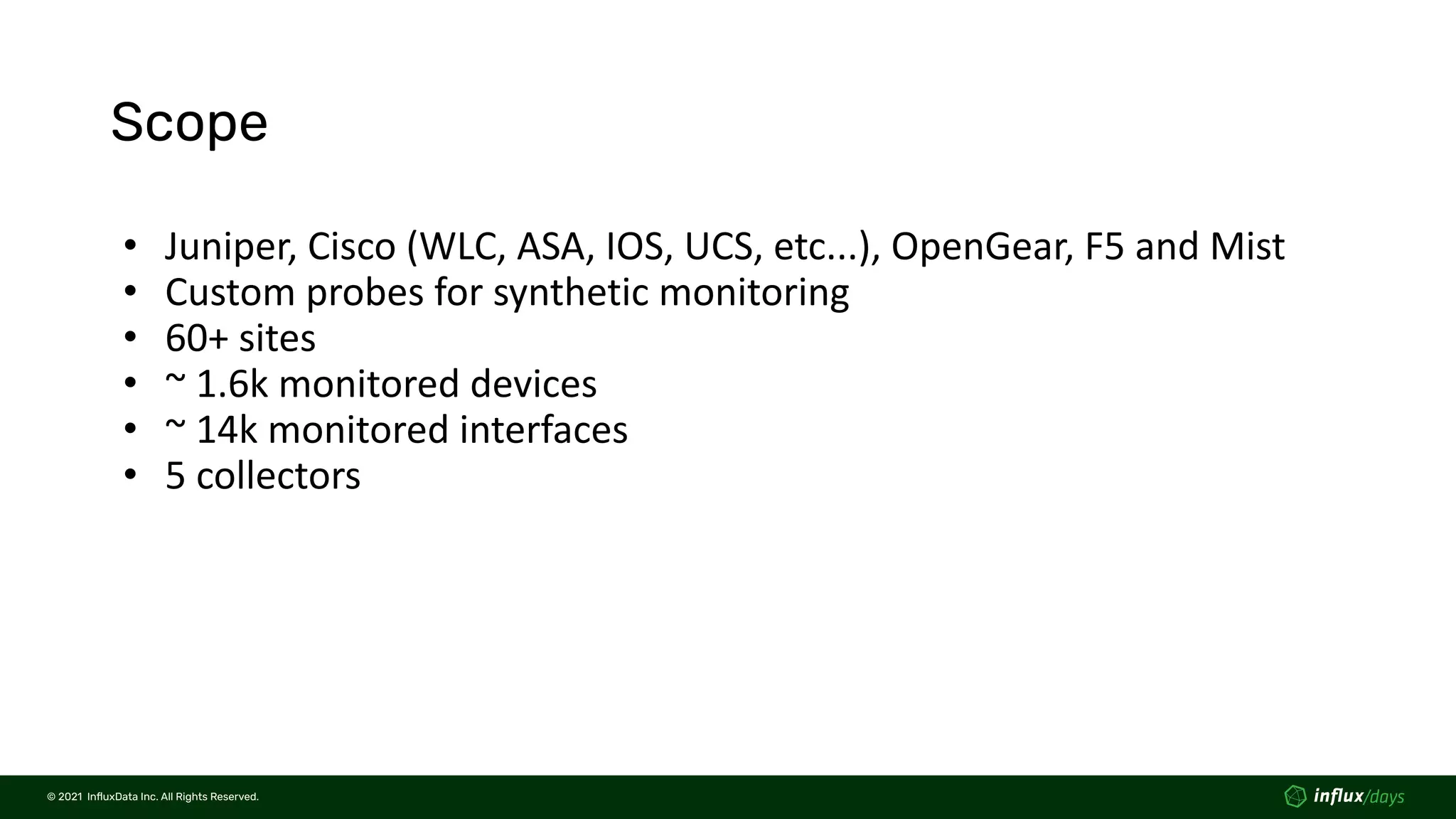 © 2021  InﬂuxData Inc. All Rights Reserved.
© 2021  InﬂuxData Inc. All Rights Reserved.
Scope
• Juniper, Cisco (WLC, ASA, IOS, UCS, etc...), OpenGear, F5 and Mist
• Custom probes for synthetic monitoring
• 60+ sites
• ~ 1.6k monitored devices
• ~ 14k monitored interfaces
• 5 collectors
 
