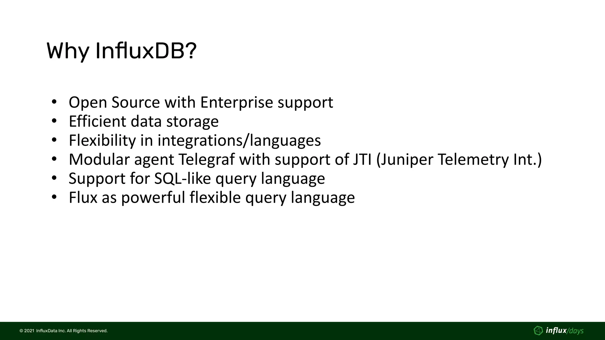 © 2021  InﬂuxData Inc. All Rights Reserved.
© 2021  InﬂuxData Inc. All Rights Reserved.
Why InﬂuxDB?
• Open Source with Enterprise support
• Efficient data storage
• Flexibility in integrations/languages
• Modular agent Telegraf with support of JTI (Juniper Telemetry Int.)
• Support for SQL-like query language
• Flux as powerful flexible query language
 