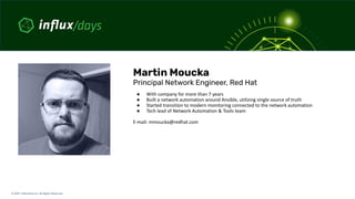 © 2021  InﬂuxData Inc. All Rights Reserved.
Martin Moucka
Principal Network Engineer, Red Hat
● With company for more than 7 years
● Built a network automation around Ansible, utilizing single source of truth
● Started transition to modern monitoring connected to the network automation
● Tech lead of Network Automation & Tools team
E-mail: mmoucka@redhat.com
 
