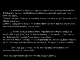Martin Munkacsi quebrou algumas "regras" uma vez que tinha o hábito
de fotografar os seus modelos fora do estúdio contrariando aquilo que era a
norma na época.
Também marcou a diferença ao escrever um dos primeiros artigos ilustrados sobre
a fotografia de nús.
Outra das suas grandes facetas foi o retrato tendo sido um dos mais importantes
retratistas de Hollywood da sua geração.

         O melhor exemplo para ilustrar a importância que Munkacsi teve no
mundo da fotografia é o facto de Richard Avedon, na altura uma criança, ter as
paredes do quarto "forradas" com as suas fotografias.
Para Avedon, Martin Munkacsi foi assumidamente uma referência, tendo mesmo
partido de imagens do seu idolo para a realização de alguns dos seus trabalhos.

        É em 1963 que Munkacsi morre na completa pobreza tendo sido
totalmente esquecido pelo mundo.

Fonte: http://grandesfotografosdomundo.blogspot.com.br/
 