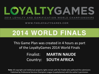 2014 WORLD FINALS
Note: All copyright and intellectual property rights remain with the Finalist who authored this submission.
Published  by  Professional  Services  Champions  League  (LoyaltyGames)  with  the  author’s  permission.    
Finalist: MARTIN NAUDE
Country: SOUTH AFRICA
This Game Plan was created in 4 hours as part
of the LoyaltyGames 2014 World Finals
 