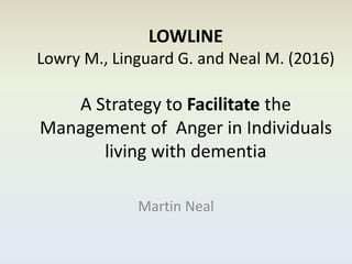 LOWLINE
Lowry M., Linguard G. and Neal M. (2016)
A Strategy to Facilitate the
Management of Anger in Individuals
living with dementia
Martin Neal
 