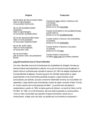 Original Traducción
Als die Nazis die Kommunisten holten,
habe ich geschwiegen;
ich war ja kein Kommunist.
Als sie die Sozialdemokraten
einsperrten,
habe ich geschwiegen;
ich war ja kein Sozialdemokrat.
Als sie die Gewerkschafter holten,
habe ich nicht protestiert;
ich war ja kein Gewerkschafter.
Als sie die Juden holten,
habe ich nicht protestiert;
ich war ja kein Jude.
Als sie mich holten,
gab es keinen mehr, der protestieren
konnte.
Cuando los nazis vinieron a llevarse a los
comunistas,
guardé silencio,
porque yo no era comunista,
Cuando encarcelaron a los socialdemócratas,
guardé silencio,
porque yo no era socialdemócrata,
Cuando vinieron a buscar a los sindicalistas,
no protesté,
porque yo no era sindicalista,
Cuando vinieron a llevarse a los judíos,
no protesté,
porque yo no era judío,
Cuando vinieron a buscarme,
no había nadie más que pudiera protestar.
[editar]Pensamiento tras la II Guerra Mundial
Con todo, Niemöller promovió la Declaración de Culpabilidad de Stuttgart, firmada por
diversos líderes del protestantismo alemán, en la que se reconocía que las iglesias no
habían hecho lo suficiente para combatir el nazismo. En 1961 fue elegido presidente del
Consejo Mundial de Iglesias. Durante la guerra fría, Nimöller desempeñó un papel
preponderante en los movimientos pacifistas europeos y siguió diciendo cosas
provocadoras; por ejemplo, que para construir la fraternidad humana, los ricos debían ser
aplastados. Luego declaró que el bombardeo nuclear de Japón convertía a Harry Truman
en “el peor asesino del mundo después de Hitler”, y suscitó la furia del gobierno
estadunidense cuando, en 1965, en plena guerra de Vietnam, se reunió en Hanoi con Ho
Chi Minh. En 1982, en su 90 aniversario, dijo que había empezado su carrera política
“como un ultra conservador que aspiraba al regreso del Kaiser y ahora soy un
revolucionario; si llego a los cien años, es posible que me convierta en anarquista”.4
 