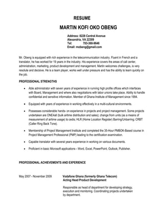 RESUME
                                   MARTIN KOFI OKO OBENG
                                          Address: 8228 Central Avenue
                                          Alexandria, VA 22309
                                          Tel:        703-360-9646
                                          Email: mobeng@gmail.com


Mr. Obeng is equipped with rich experience in the telecommunication industry. Fluent in French and a
translator, he has worked for 19 years in the industry. His experience covers the areas of call center,
administration, marketing, product development and management. Martin welcomes challenges, is very
resolute and decisive. He is a team player, works well under pressure and has the ability to learn quickly on
the job.

PROFESSIONAL STRENGTHS

    •   Able administrator with seven years of experience in running high profile offices which interfaces
        with Board, Management and where also negotiations with labor unions take place. Ability to handle
        confidential and sensitive information. Member of Ghana Institute of Management since 1994.

    •   Equipped with years of experience in working effectively in a multi-cultural environments.

    •   Possesses considerable hands- on experience in projects and project management. Some projects
        undertaken are ONE4all (bulk airtime distribution and sales); change from units (as a means of
        measurement of airtime usage) to cedis; HLR (Home Location Register) Barring/Unbarring; CRBT
        (Caller Ring Back Tone).

    •   Membership of Project Management Institute and completed the 35-Hour PMBOK-Based course in
        Project Management Professional (PMP) leading to the certification examination.

    •   Capable translator with several years experience in working on various documents.

    •   Proficient in basic Microsoft applications - Word, Excel, PowerPoint, Outlook, Publisher.



PROFESSIONAL ACHIEVEMENTS AND EXPERIENCE



May 2007 - November 2009              Vodafone Ghana (formerly Ghana Telecom)
                                      Acting Head Product Development

                                      Responsible as head of department for developing strategy,
                                      execution and monitoring. Coordinating projects undertaken
                                      by department.
 