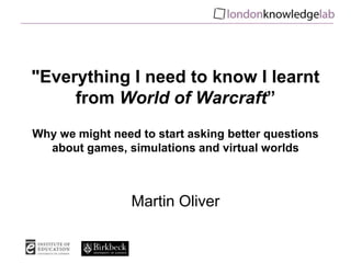 "Everything I need to know I learnt from World of Warcraft”Why we might need to start asking better questions about games, simulations and virtual worlds Martin Oliver 