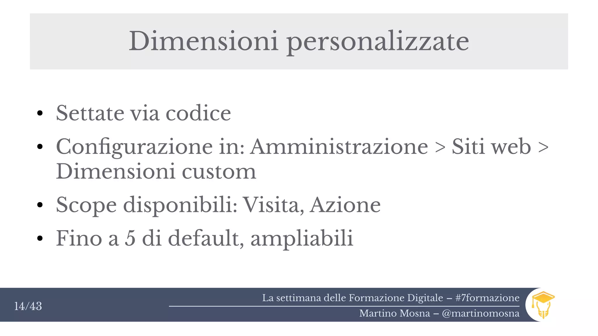 La settimana delle Formazione Digitale – #7formazione
Martino Mosna – @martinomosna
14/43
Dimensioni personalizzate
●
Settate via codice
●
Configurazione in: Amministrazione > Siti web >
Dimensioni custom
●
Scope disponibili: Visita, Azione
●
Fino a 5 di default, ampliabili
 