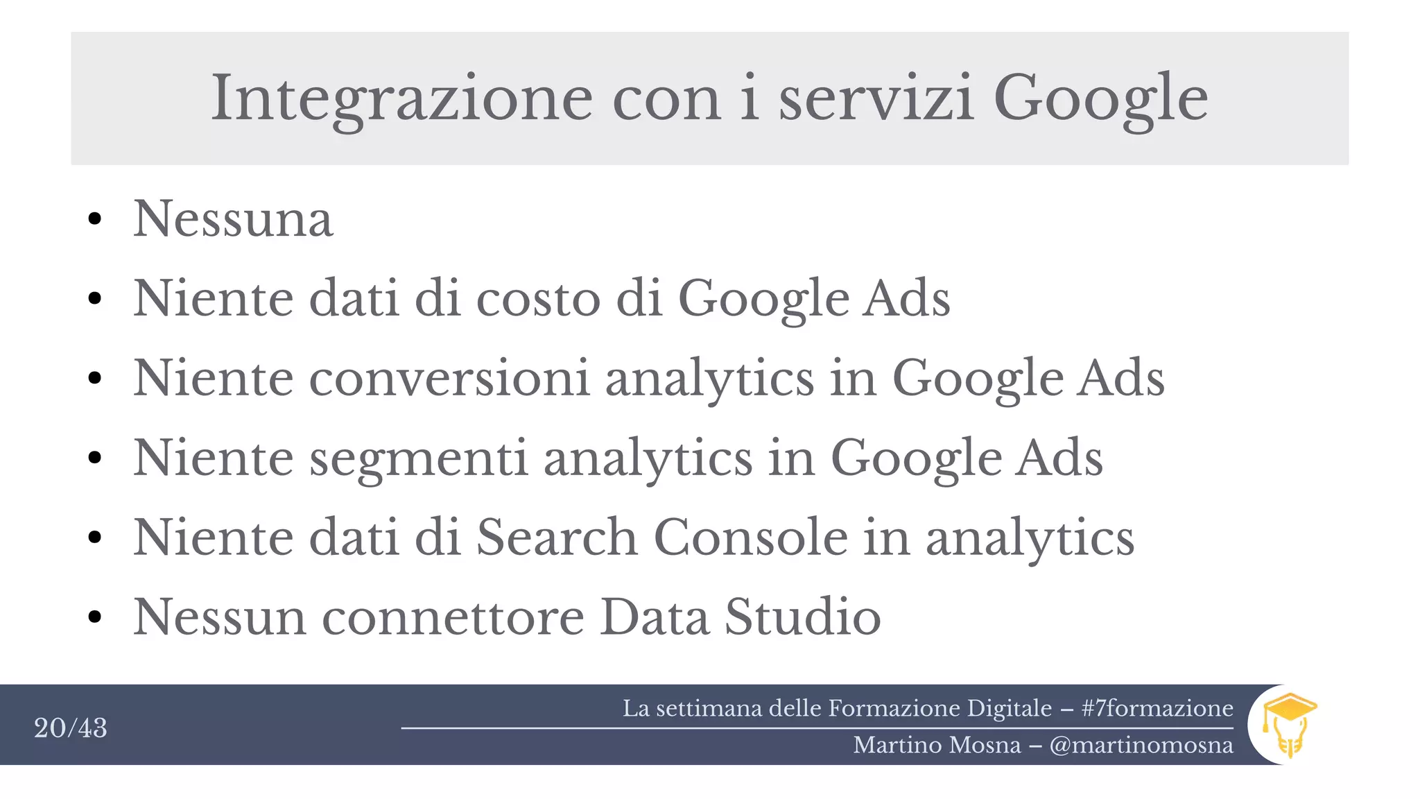 La settimana delle Formazione Digitale – #7formazione
Martino Mosna – @martinomosna
20/43
Integrazione con i servizi Google
●
Nessuna
●
Niente dati di costo di Google Ads
●
Niente conversioni analytics in Google Ads
●
Niente segmenti analytics in Google Ads
●
Niente dati di Search Console in analytics
●
Nessun connettore Data Studio
 