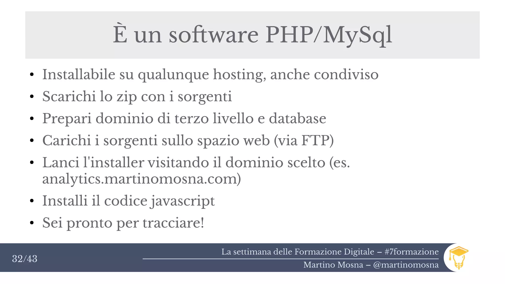 La settimana delle Formazione Digitale – #7formazione
Martino Mosna – @martinomosna
32/43
È un software PHP/MySql
●
Installabile su qualunque hosting, anche condiviso
●
Scarichi lo zip con i sorgenti
●
Prepari dominio di terzo livello e database
●
Carichi i sorgenti sullo spazio web (via FTP)
●
Lanci l'installer visitando il dominio scelto (es.
analytics.martinomosna.com)
●
Installi il codice javascript
●
Sei pronto per tracciare!
 