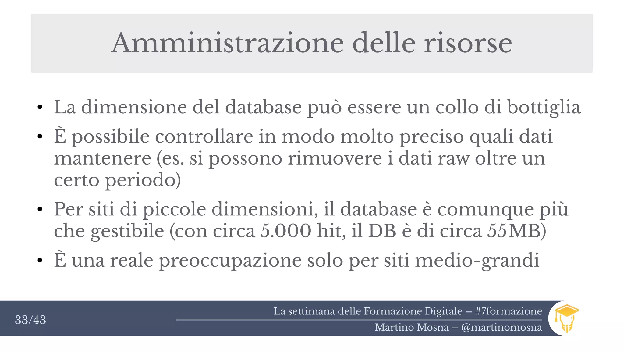 La settimana delle Formazione Digitale – #7formazione
Martino Mosna – @martinomosna
33/43
Amministrazione delle risorse
●
La dimensione del database può essere un collo di bottiglia
●
È possibile controllare in modo molto preciso quali dati
mantenere (es. si possono rimuovere i dati raw oltre un
certo periodo)
●
Per siti di piccole dimensioni, il database è comunque più
che gestibile (con circa 5.000 hit, il DB è di circa 55MB)
●
È una reale preoccupazione solo per siti medio-grandi
 