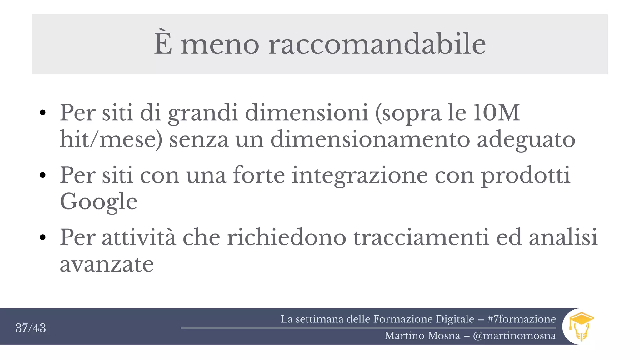La settimana delle Formazione Digitale – #7formazione
Martino Mosna – @martinomosna
37/43
È meno raccomandabile
●
Per siti di grandi dimensioni (sopra le 10M
hit/mese) senza un dimensionamento adeguato
●
Per siti con una forte integrazione con prodotti
Google
●
Per attività che richiedono tracciamenti ed analisi
avanzate
 