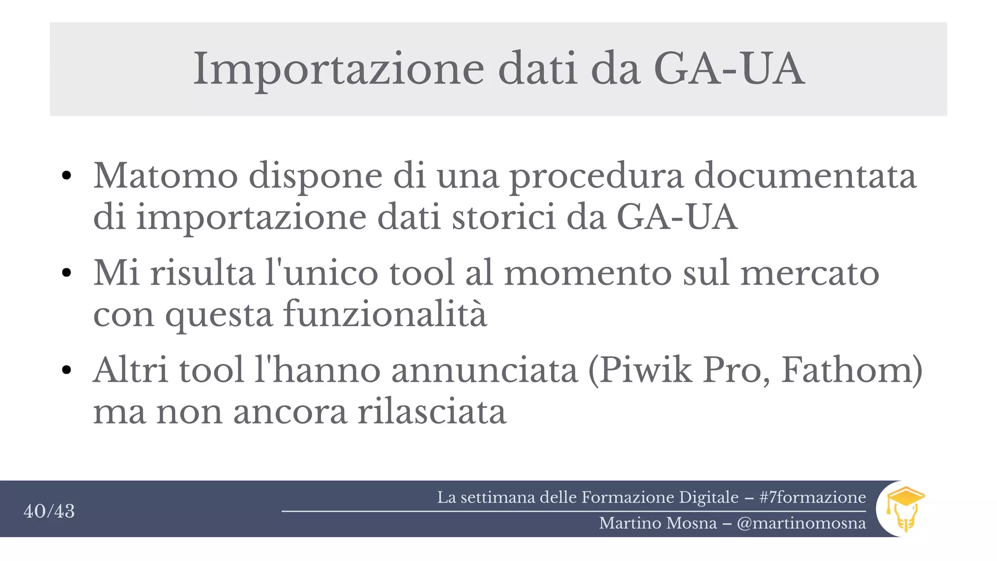 La settimana delle Formazione Digitale – #7formazione
Martino Mosna – @martinomosna
40/43
Importazione dati da GA-UA
●
Matomo dispone di una procedura documentata
di importazione dati storici da GA-UA
●
Mi risulta l'unico tool al momento sul mercato
con questa funzionalità
●
Altri tool l'hanno annunciata (Piwik Pro, Fathom)
ma non ancora rilasciata
 