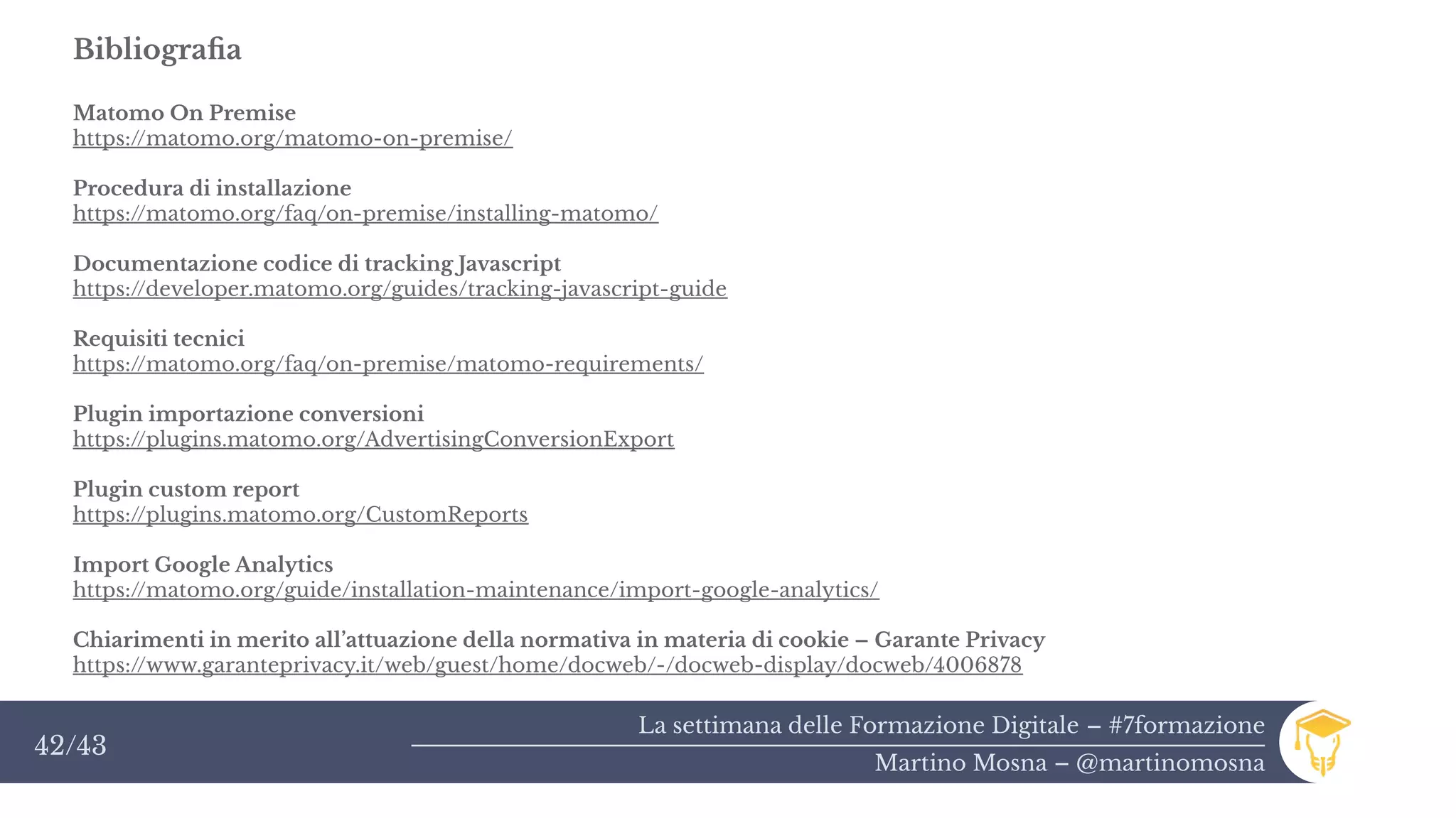 La settimana delle Formazione Digitale – #7formazione
Martino Mosna – @martinomosna
42/43
Bibliografia
Matomo On Premise
https://matomo.org/matomo-on-premise/
Procedura di installazione
https://matomo.org/faq/on-premise/installing-matomo/
Documentazione codice di tracking Javascript
https://developer.matomo.org/guides/tracking-javascript-guide
Requisiti tecnici
https://matomo.org/faq/on-premise/matomo-requirements/
Plugin importazione conversioni
https://plugins.matomo.org/AdvertisingConversionExport
Plugin custom report
https://plugins.matomo.org/CustomReports
Import Google Analytics
https://matomo.org/guide/installation-maintenance/import-google-analytics/
Chiarimenti in merito all’attuazione della normativa in materia di cookie – Garante Privacy
https://www.garanteprivacy.it/web/guest/home/docweb/-/docweb-display/docweb/4006878
 