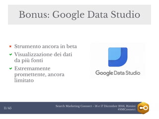 Search Marketing Connect - 16 e 17 Dicembre 2016, Rimini
#SMConnect11/45
Bonus: Google Data Studio
Strumento ancora in beta
Visualizzazione dei dati
da più fonti
Estremamente
promettente, ancora
limitato
 