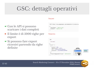 Search Marketing Connect - 16 e 17 Dicembre 2016, Rimini
#SMConnect15/45
GSC: dettagli operativi
Con le API si possono
scaricare i dati completi
Il limite è di 5000 righe per
export
Si possono fare export
ricorsivi partendo da righe
definite
 