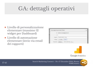 Search Marketing Connect - 16 e 17 Dicembre 2016, Rimini
#SMConnect17/45
GA: dettagli operativi
Livello di personalizzazione
elementare (massimo 12
widget per Dashboard)
Livello di automazione
elementare (invio via email
dei rapporti)
 