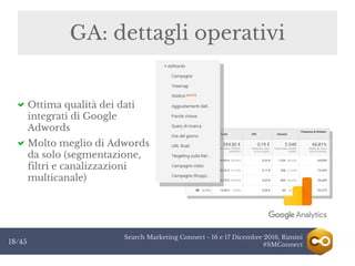 Search Marketing Connect - 16 e 17 Dicembre 2016, Rimini
#SMConnect18/45
GA: dettagli operativi
Ottima qualità dei dati
integrati di Google
Adwords
Molto meglio di Adwords
da solo (segmentazione,
filtri e canalizzazioni
multicanale)
 