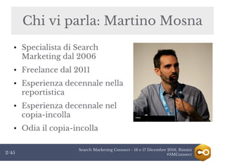 Search Marketing Connect - 16 e 17 Dicembre 2016, Rimini
#SMConnect2/45
● Specialista di Search
Marketing dal 2006
● Freelance dal 2011
● Esperienza decennale nella
reportistica
● Esperienza decennale nel
copia-incolla
● Odia il copia-incolla
Chi vi parla: Martino MosnaChi vi parla: Martino Mosna
 