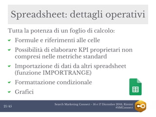 Search Marketing Connect - 16 e 17 Dicembre 2016, Rimini
#SMConnect21/45
Spreadsheet: dettagli operativi
Tutta la potenza di un foglio di calcolo:
Formule e riferimenti alle celle
Possibilità di elaborare KPI proprietari non
compresi nelle metriche standard
Importazione di dati da altri spreadsheet
(funzione IMPORTRANGE)
Formattazione condizionale
Grafici
 