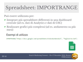 Search Marketing Connect - 16 e 17 Dicembre 2016, Rimini
#SMConnect22/45
Spreadsheet: IMPORTRANGE
Può essere utilizzata per:
Integrare più spreadsheet differenti in una dashboard
centrale (ad es. dati di Analytics e dati di GSC)
Realizzare grafici più complessi (ad es. andamento su più
mesi)
 