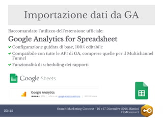 Search Marketing Connect - 16 e 17 Dicembre 2016, Rimini
#SMConnect23/45
Importazione dati da GA
Raccomandato l’utilizzo dell’estensione ufficiale:
Google Analytics for Spreadsheet
Configurazione guidata di base, 100% editabile
Compatibile con tutte le API di GA, comprese quelle per il Multichannel
Funnel
Funzionalità di scheduling dei rapporti
 