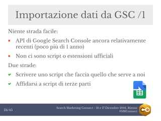 Search Marketing Connect - 16 e 17 Dicembre 2016, Rimini
#SMConnect24/45
Importazione dati da GSC /1
Niente strada facile:
API di Google Search Console ancora relativamente
recenti (poco più di 1 anno)
Non ci sono script o estensioni ufficiali
Due strade:
Scrivere uno script che faccia quello che serve a noi
Affidarsi a script di terze parti
 