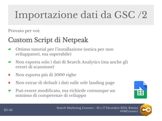 Search Marketing Connect - 16 e 17 Dicembre 2016, Rimini
#SMConnect25/45
Importazione dati da GSC /2
Provato per voi:
Custom Script di Netpeak
Ottimo tutorial per l’installazione (ostica per non
sviluppatori, ma superabile)
Non esporta solo i dati di Search Analytics (ma anche gli
errori di scansione)
Non esporta più di 5000 righe
Non estrae di default i dati sulle sole landing page
Può essere modificato, ma richiede comunque un
minimo di competenze di sviluppo
 