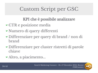 Search Marketing Connect - 16 e 17 Dicembre 2016, Rimini
#SMConnect34/45
Custom Script per GSC
KPI che è possibile analizzare
CTR e posizione media
Numero di query differenti
Differenziare per query di brand / non di
brand
Differenziare per cluster ristretti di parole
chiave
Altro, a piacimento...
 