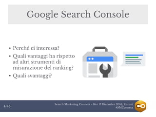 Search Marketing Connect - 16 e 17 Dicembre 2016, Rimini
#SMConnect4/45
Google Search Console
● Perché ci interessa?
●
Quali vantaggi ha rispetto
ad altri strumenti di
misurazione del ranking?
● Quali svantaggi?
 