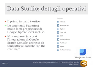 Search Marketing Connect - 16 e 17 Dicembre 2016, Rimini
#SMConnect40/45
Il primo impatto è ostico
Lo strumento è aperto a
molte fonti proprietarie di
Google, Spreadsheet incluso
Non supporta (ancora)
l'integrazione di Google
Search Console, anche se da
fonti ufficiali sarebbe "on the
roadmap"
Data Studio: dettagli operativi
 