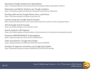 Search Marketing Connect - 16 e 17 Dicembre 2016, Rimini
#SMConnect44/45
Estensione Google Analytics for Spreadsheet
https://developers.google.com/analytics/solutions/google-analytics-spreadsheet-add-on
Dimension and Metric Explorer per Google Analytics
https://developers.google.com/analytics/devguides/reporting/core/dimsmets
Develop Add-ons for Google Sheets, Docs, and Forms
https://developers.google.com/apps-script/add-ons/
Custom Script per Google Search Console
http://netpeak.net/blog/how-to-save-and-analyse-data-from-search-console-in-google-sheets/
API di Google Search Console
https://developers.google.com/webmaster-tools/
Search Analytics API Explorer
https://developers.google.com/apis-explorer/#p/webmasters/v3/webmasters.searchanalytics.query
Funzione IMPORTRANGE di Spreadsheet
https://support.google.com/docs/answer/3093340?hl=it
Video introduttivi a Google Data Studio
https://support.google.com/360suite/datastudio/answer/6390659
Esempio di rapporto interattivo con Google Data Studio
https://datastudio.google.com/open/0B6d62J1oCuYIOVZucElfVmpvSjg
 