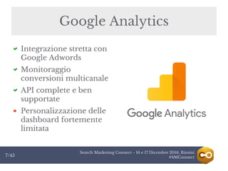 Search Marketing Connect - 16 e 17 Dicembre 2016, Rimini
#SMConnect7/45
Integrazione stretta con
Google Adwords
Monitoraggio
conversioni multicanale
API complete e ben
supportate
Personalizzazione delle
dashboard fortemente
limitata
Google Analytics
 