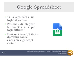 Search Marketing Connect - 16 e 17 Dicembre 2016, Rimini
#SMConnect9/45
Google Spreadsheet
Tutta la potenza di un
foglio di calcolo
Possibilità di integrare
facilmente i dati di più
fogli differenti
Funzionalità ampliabili a
dismisura con le
estensioni e gli script
custom
 