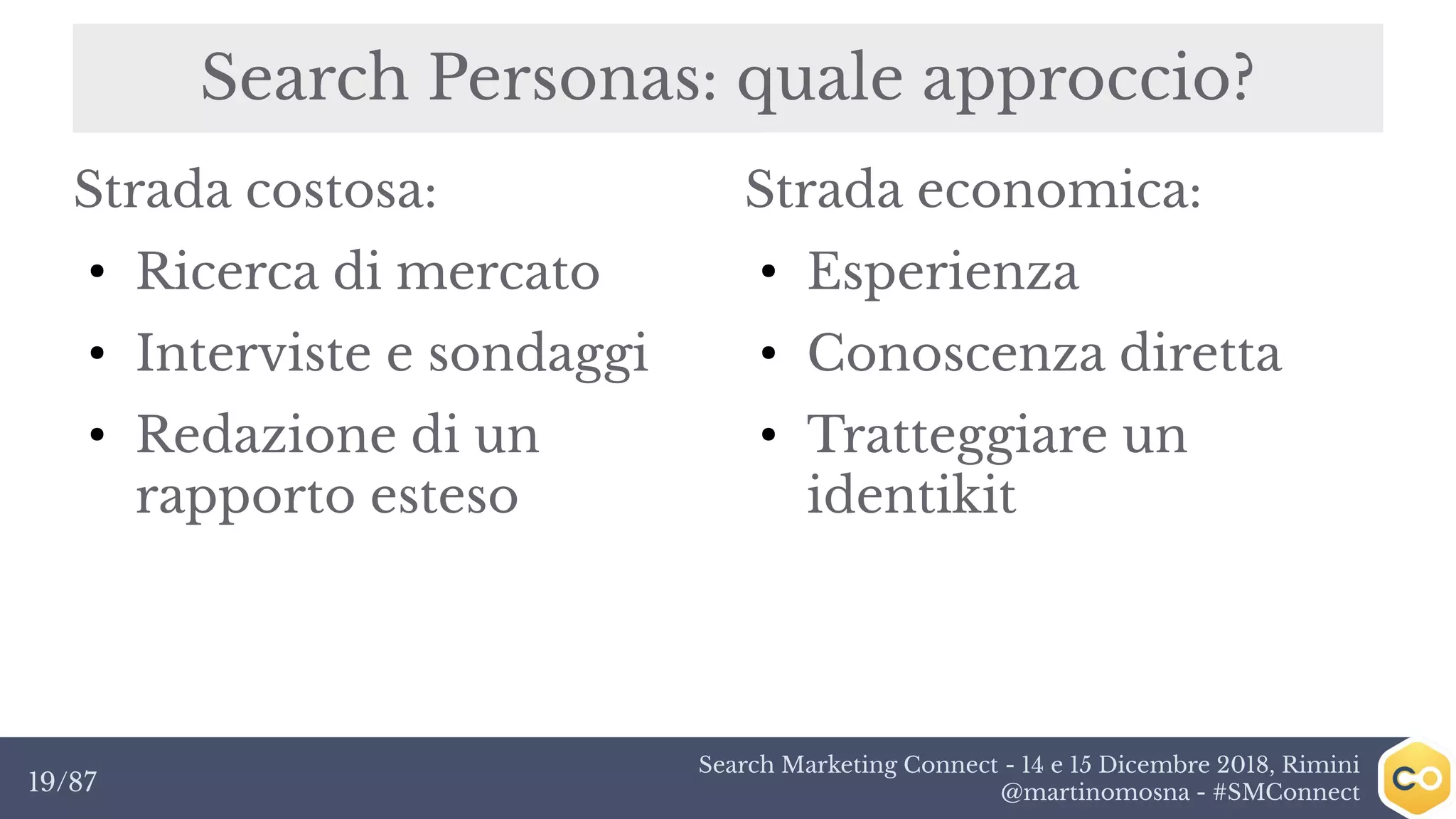 Search Marketing Connect - 14 e 15 Dicembre 2018, Rimini
@martinomosna - #SMConnect19/87
Search Personas: quale approccio?
Strada costosa:
●
Ricerca di mercato
●
Interviste e sondaggi
●
Redazione di un
rapporto esteso
Strada economica:
●
Esperienza
●
Conoscenza diretta
●
Tratteggiare un
identikit
 