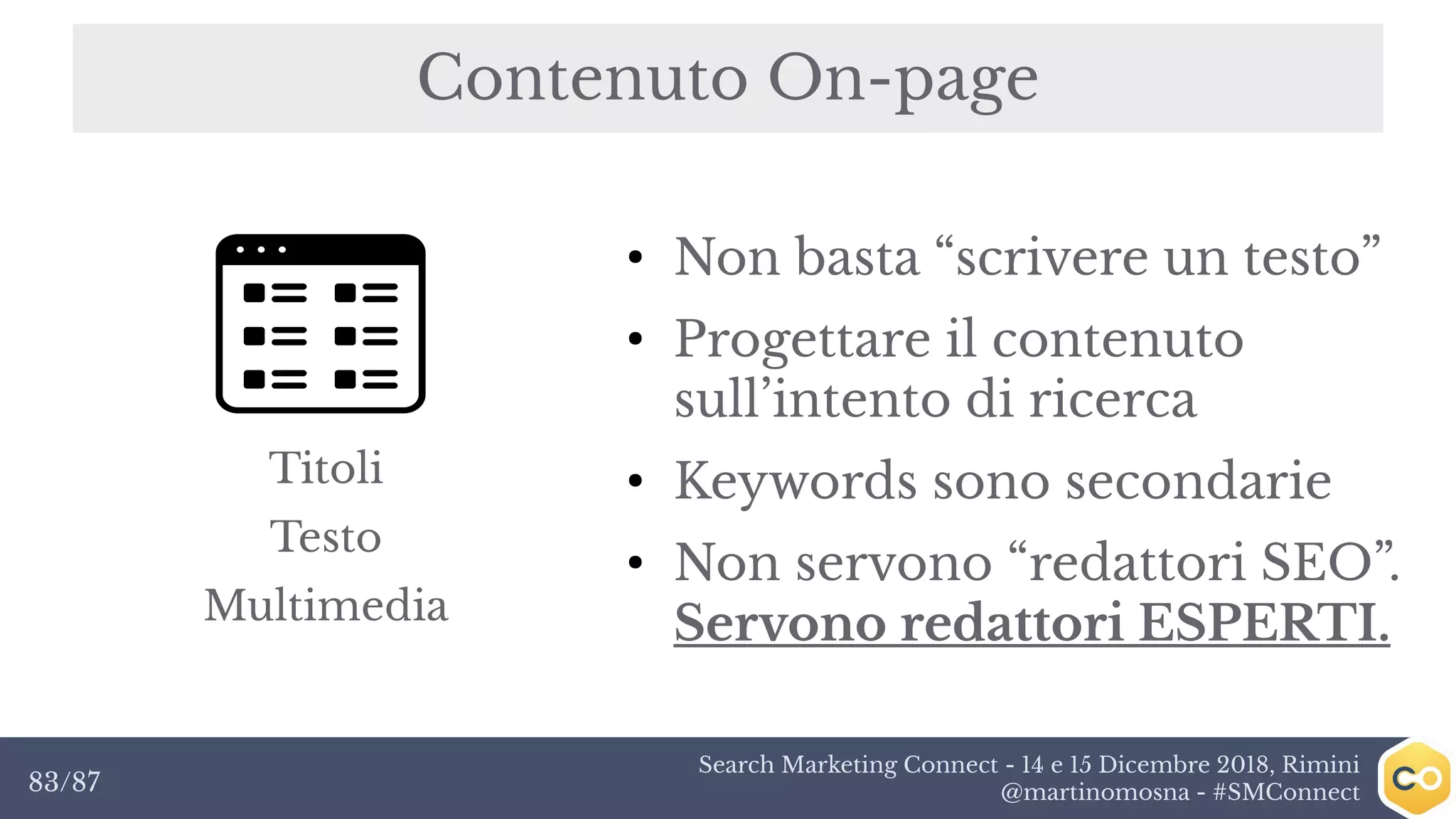 Search Marketing Connect - 14 e 15 Dicembre 2018, Rimini
@martinomosna - #SMConnect83/87
Contenuto On-page
●
Non basta “scrivere un testo”
●
Progettare il contenuto
sull’intento di ricerca
●
Keywords sono secondarie
●
Non servono “redattori SEO”.
Servono redattori ESPERTI.
Titoli
Testo
Multimedia
 