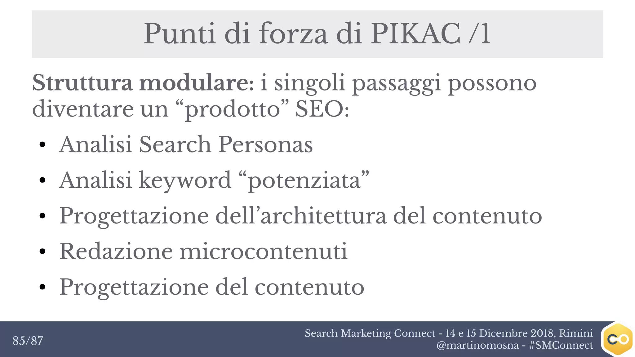 Search Marketing Connect - 14 e 15 Dicembre 2018, Rimini
@martinomosna - #SMConnect85/87
Punti di forza di PIKAC /1
Struttura modulare: i singoli passaggi possono
diventare un “prodotto” SEO:
●
Analisi Search Personas
●
Analisi keyword “potenziata”
●
Progettazione dell’architettura del contenuto
●
Redazione microcontenuti
●
Progettazione del contenuto
 