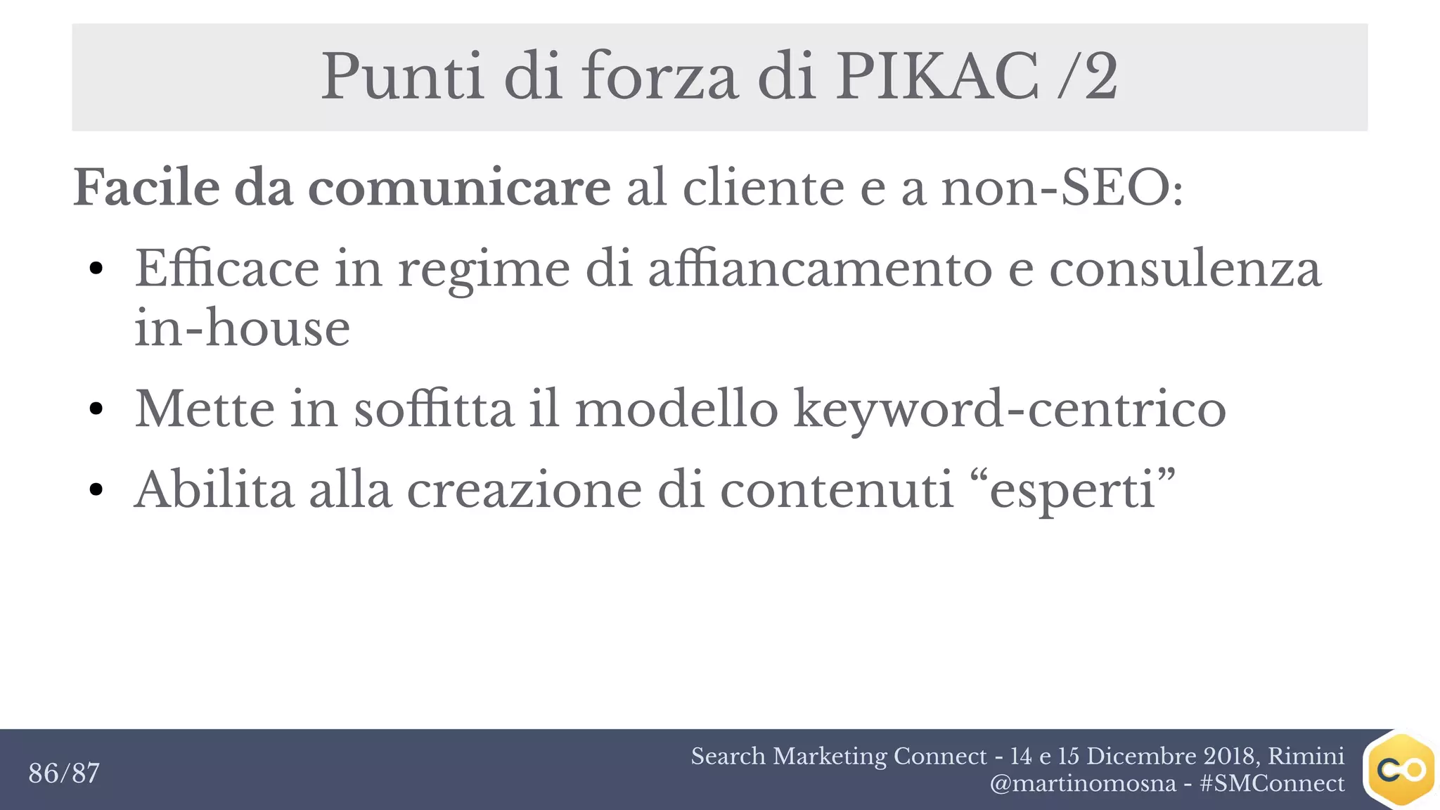 Search Marketing Connect - 14 e 15 Dicembre 2018, Rimini
@martinomosna - #SMConnect86/87
Punti di forza di PIKAC /2
Facile da comunicare al cliente e a non-SEO:
●
Efficace in regime di affiancamento e consulenza
in-house
●
Mette in soffitta il modello keyword-centrico
●
Abilita alla creazione di contenuti “esperti”
 